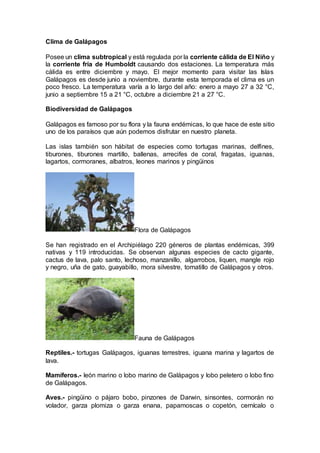 Clima de Galápagos
Posee un clima subtropical y está regulada por la corriente cálida de El Niño y
la corriente fría de Humboldt causando dos estaciones. La temperatura más
cálida es entre diciembre y mayo. El mejor momento para visitar las Islas
Galápagos es desde junio a noviembre, durante esta temporada el clima es un
poco fresco. La temperatura varía a lo largo del año: enero a mayo 27 a 32 °C,
junio a septiembre 15 a 21 °C, octubre a diciembre 21 a 27 °C.
Biodiversidad de Galápagos
Galápagos es famoso por su flora y la fauna endémicas, lo que hace de este sitio
uno de los paraísos que aún podemos disfrutar en nuestro planeta.
Las islas también son hábitat de especies como tortugas marinas, delfines,
tiburones, tiburones martillo, ballenas, arrecifes de coral, fragatas, iguanas,
lagartos, cormoranes, albatros, leones marinos y pingüinos
Flora de Galápagos
Se han registrado en el Archipiélago 220 géneros de plantas endémicas, 399
nativas y 119 introducidas. Se observan algunas especies de cacto gigante,
cactus de lava, palo santo, lechoso, manzanillo, algarrobos, liquen, mangle rojo
y negro, uña de gato, guayabillo, mora silvestre, tomatillo de Galápagos y otros.
Fauna de Galápagos
Reptiles.- tortugas Galápagos, iguanas terrestres, iguana marina y lagartos de
lava.
Mamíferos.- león marino o lobo marino de Galápagos y lobo peletero o lobo fino
de Galápagos.
Aves.- pingüino o pájaro bobo, pinzones de Darwin, sinsontes, cormorán no
volador, garza plomiza o garza enana, papamoscas o copetón, cernícalo o
 