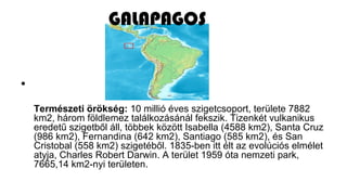 •
Természeti örökség: 10 millió éves szigetcsoport, területe 7882
km2, három földlemez találkozásánál fekszik. Tizenkét vulkanikus
eredetű szigetből áll, többek között Isabella (4588 km2), Santa Cruz
(986 km2), Fernandina (642 km2), Santiago (585 km2), és San
Cristobal (558 km2) szigetéből. 1835-ben itt élt az evolúciós elmélet
atyja, Charles Robert Darwin. A terület 1959 óta nemzeti park,
7665,14 km2-nyi területen.
GALAPAGOS
 