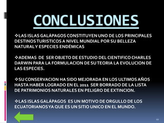CONCLUSIONES
LAS ISLAS GALÁPAGOS CONSTITUYEN UNO DE LOS PRINCIPALES
DESTINOS TURISTICOS A NIVEL MUNDIAL POR SU BELLEZA
NATURAL Y ESPECIES ENDÉMICAS

ADEMAS DE SER OBJETO DE ESTUDIO DEL CIENTIFICO CHARLES
DARWIN PARA LA FORMULACION DE SU TEORIA LA EVOLUCION DE
LAS ESPECIES.

SU CONSERVACION HA SIDO MEJORADA EN LOS ULTIMOS AÑOS
HASTA HABER LOGRADO EN EL 2011 SER BORRADO DE LA LISTA
DE PATRIMONIOS NATURALES EN PELIGRO DE EXTINCION.

LAS ISLAS GALÁPAGOS ES UN MOTIVO DE ORGULLO DE LOS
ECUATORIANOS YA QUE ES UN SITIO UNICO EN EL MUNDO.

                                                          10
 