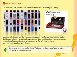 INTRODUCTION<br />Nowadays, the situation of Japan is similar to Galapagos Theory<br />Japan’s cell phones are like the en...