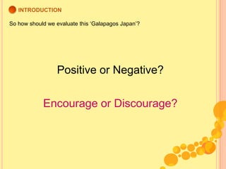 INTRODUCTION<br />So how should we evaluate this ‘Galapagos Japan’?<br />Positive or Negative?<br />Encourage or Discourag...
