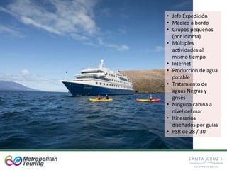 • Jefe Expedición
• Médico a bordo
• Grupos pequeños
(por idioma)
• Múltiples
actividades al
mismo tiempo
• Internet
• Producción de agua
potable
• Tratamiento de
aguas Negras y
grises
• Ninguna cabina a
nivel del mar
• Itinerarios
diseñados por guías
• PSR de 28 / 30
 
