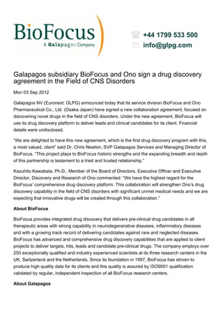 +44 1799 533 500
                                                                  info@glpg.com



Galapagos subsidiary BioFocus and Ono sign a drug discovery
agreement in the Field of CNS Disorders
Mon 03 Sep 2012

Galapagos NV (Euronext: GLPG) announced today that its service division BioFocus and Ono
Pharmaceutical Co., Ltd. (Osaka Japan) have signed a new collaboration agreement, focused on
discovering novel drugs in the field of CNS disorders. Under the new agreement, BioFocus will
use its drug discovery platform to deliver leads and clinical candidates for its client. Financial
details were undisclosed.

“We are delighted to have this new agreement, which is the first drug discovery program with this,
a most valued, client” said Dr. Chris Newton, SVP Galapagos Services and Managing Director of
BioFocus. “This project plays to BioFocus historic strengths and the expanding breadth and depth
of this partnership is testament to a tried and trusted relationship.”

Kazuhito Kawabata, Ph.D., Member of the Board of Directors, Executive Officer and Executive
Director, Discovery and Research of Ono commented: “We have the highest regard for the
BioFocus’ comprehensive drug discovery platform. This collaboration will strengthen Ono’s drug
discovery capability in the field of CNS disorders with significant unmet medical needs and we are
expecting that innovative drugs will be created through this collaboration.”

About BioFocus

BioFocus provides integrated drug discovery that delivers pre-clinical drug candidates in all
therapeutic areas with strong capability in neurodegenerative diseases, inflammatory diseases
and with a growing track record of delivering candidates against rare and neglected diseases.
BioFocus has advanced and comprehensive drug discovery capabilities that are applied to client
projects to deliver targets, hits, leads and candidate pre-clinical drugs. The company employs over
250 exceptionally qualified and industry experienced scientists at its three research centers in the
UK, Switzerland and the Netherlands. Since its foundation in 1997, BioFocus has striven to
produce high quality data for its clients and this quality is assured by ISO9001 qualification
validated by regular, independent inspection of all BioFocus research centers.

About Galapagos
 