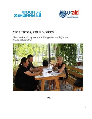 MY PHOTOS, YOUR VOICES
Short stories told by women in Kyrgyzstan and Tajikistan
In June and July 2012




                                  2012



                                                           1
 
