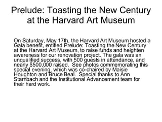 Prelude: Toasting the New Century at the Harvard Art Museum On Saturday, May 17th, the Harvard Art Museum hosted a Gala benefit, entitled Prelude: Toasting the New Century at the Harvard Art Museum, to raise funds and heighten awareness for our renovation project. The gala was an unqualified success, with 500 guests in attendance, and nearly $500,000 raised.  See photos commemorating this special evening, which was co-chaired by Maisie Houghton and Bruce Beal.  Special thanks to Ann Starnbach and the Institutional Advancement team for their hard work.   