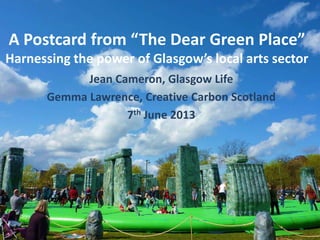 A Postcard from “The Dear Green Place”
Harnessing the power of Glasgow’s local arts sector
Jean Cameron, Glasgow Life
Gemma Lawrence, Creative Carbon Scotland
7th June 2013
 