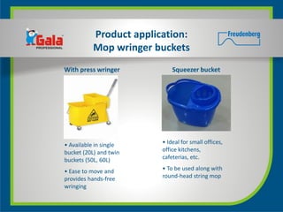 Product application:
          Mop wringer buckets
With press wringer          Squeezer bucket




• Available in single   • Ideal for small offices,
bucket (20L) and twin   office kitchens,
buckets (50L, 60L)      cafeterias, etc.

• Ease to move and      • To be used along with
provides hands-free     round-head string mop
wringing
 