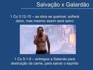 Salvação x Galardão
1 Co 3:12-15 – se obra se queimar, sofrerá
dano, mas mesmo assim será salvo
1 Co 5:1-5 – entregue a Satanás para
destruição da carne, para salvar o espírito
 