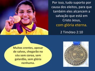 Por isso, tudo suporto por
causa dos eleitos, para que
também eles alcancem a
salvação que está em
Cristo Jesus,
com glória eterna.
2 Timóteo 2:10
Muitos crentes, apesar
de salvos, chegarão no
céu sem coroa, sem
galardão, sem glória
nenhuma.
 