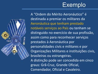 A “Ordem do Mérito Aeronáutico” é
destinada a premiar os militares da
Aeronáutica que tenham prestado
notáveis serviços ao País ou tenham se
distinguido no exercício de sua profissão,
assim como para reconhecer serviços
prestados à Aeronáutica por
personalidades civis e militares e por
Organizações Militares e instituições civis,
brasileiras ou estrangeiras.
A distinção pode ser concedida em cinco
graus: Grã-Cruz, Grande Oficial,
Comendador, Oficial e Cavaleiro.
Exemplo
 