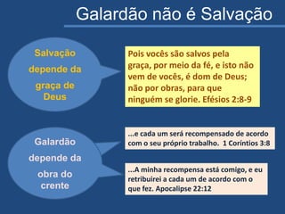 Galardão não é Salvação
Pois vocês são salvos pela
graça, por meio da fé, e isto não
vem de vocês, é dom de Deus;
não por obras, para que
ninguém se glorie. Efésios 2:8-9
Galardão
depende da
obra do crente
...e cada um será recompensado de acordo
com o seu próprio trabalho. 1 Coríntios 3:8
...A minha recompensa está comigo, e eu
retribuirei a cada um de acordo com o
que fez. Apocalipse 22:12
Galardão
depende da
obra do
crente
Salvação
depende da
graça de
Deus
Galardão
depende da
obra do
crente
 