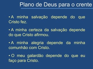 Plano de Deus para o crente
• A minha salvação depende do que
Cristo fez.
• A minha certeza da salvação depende
do que Cristo afirmou.
• A minha alegria depende da minha
comunhão com Cristo.
• O meu galardão depende do que eu
faço para Cristo.
 