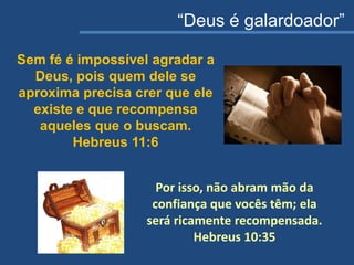 “Deus é galardoador”
Sem fé é impossível agradar a
Deus, pois quem dele se
aproxima precisa crer que ele
existe e que recompensa
aqueles que o buscam.
Hebreus 11:6
Por isso, não abram mão da
confiança que vocês têm; ela
será ricamente recompensada.
Hebreus 10:35
 