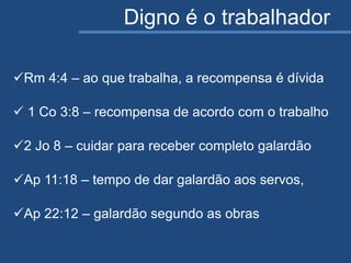 Digno é o trabalhador
Rm 4:4 – ao que trabalha, a recompensa é dívida
 1 Co 3:8 – recompensa de acordo com o trabalho
2 Jo 8 – cuidar para receber completo galardão
Ap 11:18 – tempo de dar galardão aos servos,
Ap 22:12 – galardão segundo as obras
 
