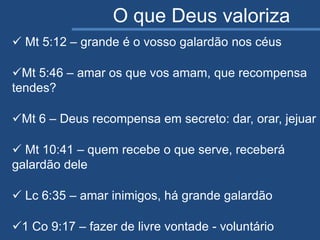 O que Deus valoriza
 Mt 5:12 – grande é o vosso galardão nos céus
Mt 5:46 – amar os que vos amam, que recompensa
tendes?
Mt 6 – Deus recompensa em secreto: dar, orar, jejuar
 Mt 10:41 – quem recebe o que serve, receberá
galardão dele
 Lc 6:35 – amar inimigos, há grande galardão
1 Co 9:17 – fazer de livre vontade - voluntário
 