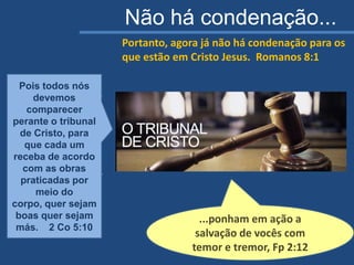 Pois todos nós
devemos comparecer
perante o tribunal de
Cristo, para que cada
um receba de acordo
com as obras
praticadas por meio
do corpo, quer sejam
boas quer sejam más.
2 Co 5:10
Portanto, agora já não há condenação para os
que estão em Cristo Jesus. Romanos 8:1
...ponham em ação a
salvação de vocês com
temor e tremor, Fp 2:12
Pois todos nós
devemos
comparecer
perante o tribunal
de Cristo, para
que cada um
receba de acordo
com as obras
praticadas por
meio do
corpo, quer sejam
boas quer sejam
más. 2 Co 5:10
Não há condenação...
 