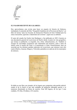 Inscrita en el Registro Provincial de Asociaciones de Huelva con el nº 2.159
C.I.F. G-21291869 – C/Abajo, 64, Galaroza – 21291 – a.c.lieva@hotmail.com – www.asociacionlieva.blogspot.com –
www.youtube.com/AsociacionLieva
EL PASADO RECIENTE DE GALAROZA
Hoy aprovechamos esta revista para hacer un poquito de historia de Galaroza,
trasladando el contenido del libro “Geografía Estadística de la Provincia de Huelva”, un
libro de lectura “para las Escuelas de Instrucción Primaria de Gran Utilidad para las
clases mercantiles, agrícolas e industriales de la misma”, según reza su subtítulo.
El autor del estudio fue Emilio José Rodríguez y fue publicado en 1895. Consiste en
una descripción general de la provincia de Huelva desde el punto de vista geográfico,
que incluye su población, su orografía, ríos, clima, infraestructuras, etc. También se
recogen las actividades económicas más importantes del territorio, junto a hitos de
interés como el muelle del Tinto o el monumento a Colón. Posteriormente, hace un
recorrido por los distintos partidos judiciales de la provincia, que entonces eran sólo
cuatro (Huelva, Aracena, Moguer y Valverde), parándose en cada uno de los municipios
de entonces.
Se habla en este libro, por ejemplo, de los lugares que componían cada partido judicial,
siendo el de la Sierra el que más entidades de población albergaba gracias a su
numeroso diseminado en forma de caseríos. Eran 489 lugares, de los que 2 eran
ciudades, 30 villas, 44 aldeas y 412 caseríos.
 