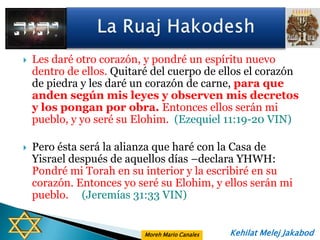    Les daré otro corazón, y pondré un espíritu nuevo
    dentro de ellos. Quitaré del cuerpo de ellos el corazón
    de piedra y les daré un corazón de carne, para que
    anden según mis leyes y observen mis decretos
    y los pongan por obra. Entonces ellos serán mi
    pueblo, y yo seré su Elohim. (Ezequiel 11:19-20 VIN)

   Pero ésta será la alianza que haré con la Casa de
    Yisrael después de aquellos días –declara YHWH:
    Pondré mi Torah en su interior y la escribiré en su
    corazón. Entonces yo seré su Elohim, y ellos serán mi
    pueblo. (Jeremías 31:33 VIN)


                           Moreh Mario Canales   Kehilat Melej Jakabod
 