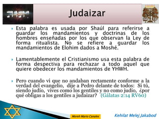    Esta palabra es usada por Shaúl para referirse a
    guardar los mandamientos y doctrinas de los
    hombres enseñadas por los que observan la Ley de
    forma ritualista. No se refiere a guardar los
    mandamientos de Elohim dados a Moshé.

   Lamentablemente el Cristianismo usa esta palabra de
    forma despectiva para rechazar a todo aquel que
    quiere obedecer los mandamientos de YHWH.

   Pero cuando vi que no andaban rectamente conforme a la
    verdad del evangelio, dije a Pedro delante de todos: Si tú,
    siendo judío, vives como los gentiles y no como judío, ¿por
    qué obligas a los gentiles a judaizar? (Gálatas 2:14 RV60)


                            Moreh Mario Canales   Kehilat Melej Jakabod
 
