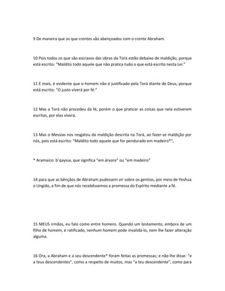9 De maneira que os que crentes são abençoados com o crente Abraham.
10 Pois todos os que são escravos das obras da Torá estão debaixo de maldição, porque
está escrito: “Maldito todo aquele que não pratica tudo o que está escrito nesta Lei.”
11 E mais, é evidente que o homem não é justificado pela Torá diante de Deus, porque
está escrito: “O justo viverá por fé.”
12 Mas a Torá não procedeu da fé, porém o que praticar as coisas que nela estiverem
escritas, por elas viverá.
13 Mas o Messias nos resgatou da maldição descrita na Torá, ao fazer-se maldição por
nós, pois está escrito: “Maldito todo aquele que for pendurado em madeiro*”,
* Aramaico: b’qayssa, que significa “em árvore” ou “em madeiro”
14 para que as bênçãos de Abraham pudessem vir sobre os gentios, por meio de Yeshua
o Ungido, a fim de que nós recebêssemos a promessa do Espírito mediante a fé.
15 MEUS irmãos, eu falo como entre homens. Quando um testamento, embora de um
filho de homem, é ratificado, nenhum homem pode invalidá-lo, nem lhe fazer alteração
alguma.
16 Ora, a Abraham e a seu descendente* foram feitas as promessas; e não lhe disse: “e
a teus descendentes”, como a respeito de muitos, mas “a teu descendente”, como para
 