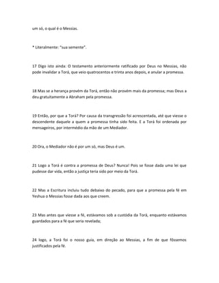 um só, o qual é o Messias.
* Literalmente: “sua semente”.
17 Digo isto ainda: O testamento anteriormente ratificado por Deus no Messias, não
pode invalidar a Torá, que veio quatrocentos e trinta anos depois, e anular a promessa.
18 Mas se a herança provém da Torá, então não provém mais da promessa; mas Deus a
deu gratuitamente a Abraham pela promessa.
19 Então, por que a Torá? Por causa da transgressão foi acrescentada, até que viesse o
descendente daquele a quem a promessa tinha sido feita. E a Torá foi ordenada por
mensageiros, por intermédio da mão de um Mediador.
20 Ora, o Mediador não é por um só, mas Deus é um.
21 Logo a Torá é contra a promessa de Deus? Nunca! Pois se fosse dada uma lei que
pudesse dar vida, então a justiça teria sido por meio da Torá.
22 Mas a Escritura incluiu tudo debaixo do pecado, para que a promessa pela fé em
Yeshua o Messias fosse dada aos que creem.
23 Mas antes que viesse a fé, estávamos sob a custódia da Torá, enquanto estávamos
guardados para a fé que seria revelada;
24 logo, a Torá foi o nosso guia, em direção ao Messias, a fim de que fôssemos
justificados pela fé.
 