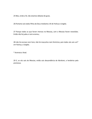 25 Mas, vindo a fé, não estamos debaixo de guias.
26 Portanto sois todos filhos de Deus mediante a fé de Yeshua o Ungido.
27 Porque todos os que foram imersos no Messias, com o Messias foram revestidos.
Então não há judeu e nem arameu;
28 não há escravo nem livre; não há masculino nem feminino; pois todos vós sois um*
em Yeshua, o Ungido.
* Aramaico: khad.
29 E, se vós sois do Messias, então sois descendência de Abraham, e herdeiros pela
promessa.
 