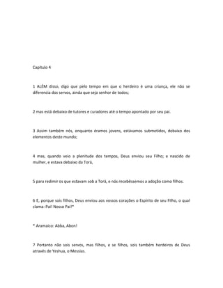 Capítulo 4
1 ALÉM disso, digo que pelo tempo em que o herdeiro é uma criança, ele não se
diferencia dos servos, ainda que seja senhor de todos;
2 mas está debaixo de tutores e curadores até o tempo apontado por seu pai.
3 Assim também nós, enquanto éramos jovens, estávamos submetidos, debaixo dos
elementos deste mundo;
4 mas, quando veio a plenitude dos tempos, Deus enviou seu Filho; e nascido de
mulher, e estava debaixo da Torá,
5 para redimir os que estavam sob a Torá, e nós recebêssemos a adoção como filhos.
6 E, porque sois filhos, Deus enviou aos vossos corações o Espírito de seu Filho, o qual
clama: Pai! Nosso Pai!*
* Aramaico: Abba, Abon!
7 Portanto não sois servos, mas filhos, e se filhos, sois também herdeiros de Deus
através de Yeshua, o Messias.
 