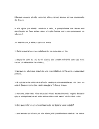 8 Porque enquanto vós não conhecíeis a Deus, servíeis aos que por sua natureza não
são deuses;
9 mas agora que tendes conhecido a Deus, e principalmente que tendes sido
reconhecidos por Deus, voltais a esses princípios fracos e pobres, aos quais quereis vos
submeter?
10 Observais dias, e meses, e períodos, e anos.
11 Eu temo que talvez o meu trabalho entre vós tenha sido em vão.
12 Sejais vós como eu sou, eu vos suplico; pois também me tornei como vós, meus
irmãos. Em nada tendes me ofendido,
13 porque vós sabeis que através de uma enfermidade da minha carne eu vos preguei
primeiro.
14 E a provação da minha carne vós não menosprezastes nem odiastes; mas como um
anjo de Deus me recebestes, e assim ao próprio Yeshua, o Ungido.
15 Portanto, onde está a vossa felicidade? Pois eu dou testemunho a respeito de vós de
que, se fosse possível, teríeis arrancado os vossos olhos e estes seriam dados a mim.
16 Será que me tornei um adversário para vós, por declarar-vos a verdade?
17 Eles tem zelo por vós não por bom motivo, mas pretendem vos assediar a fim de que
 