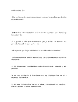 tenhais zelo por eles.
18 Porém é bom serdes zelosos nas boas coisas, em todo o tempo, não só quando estou
presente entre vós.
19 MEUS filhos, pelos quais de novo estou em trabalho de parto até que o Messias seja
formado em vós:
20 eu gostaria de voltar para estar convosco agora, e mudar o tom de minha voz,
porque tenho estado perplexo quanto a vós.
21 Eu digo a vós que desejais estar debaixo da Torá: Não tendes ouvido esta lei?
22 Pois está escrito que Abraham teve dois filhos, um da mulher escrava e um outro da
mulher livre;
23 mas aquele que era filho da escrava nasceu segundo a carne e o da livre foi pela
promessa.
24 Ora, estas são alegorias de duas alianças: uma que é do Monte Sinai que traz à
escravidão, a qual é Hagar;
25 pois Hagar é o Monte Sinai que está na Arábia, e corresponde à esta Ureshlem, a
qual está agora em escravidão, ela e seus filhos;
 