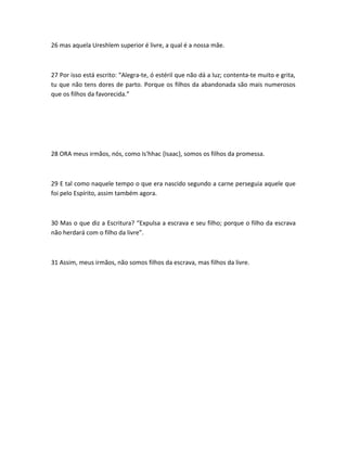 26 mas aquela Ureshlem superior é livre, a qual é a nossa mãe.
27 Por isso está escrito: “Alegra-te, ó estéril que não dá a luz; contenta-te muito e grita,
tu que não tens dores de parto. Porque os filhos da abandonada são mais numerosos
que os filhos da favorecida.”
28 ORA meus irmãos, nós, como Is'hhac {Isaac}, somos os filhos da promessa.
29 E tal como naquele tempo o que era nascido segundo a carne perseguia aquele que
foi pelo Espírito, assim também agora.
30 Mas o que diz a Escritura? “Expulsa a escrava e seu filho; porque o filho da escrava
não herdará com o filho da livre”.
31 Assim, meus irmãos, não somos filhos da escrava, mas filhos da livre.
 