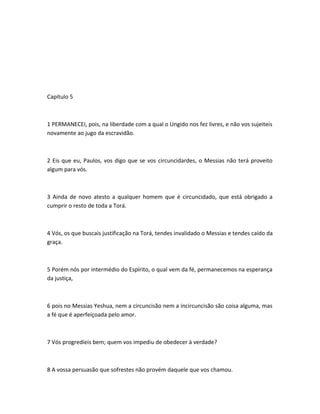 Capítulo 5
1 PERMANECEI, pois, na liberdade com a qual o Ungido nos fez livres, e não vos sujeiteis
novamente ao jugo da escravidão.
2 Eis que eu, Paulos, vos digo que se vos circuncidardes, o Messias não terá proveito
algum para vós.
3 Ainda de novo atesto a qualquer homem que é circuncidado, que está obrigado a
cumprir o resto de toda a Torá.
4 Vós, os que buscais justificação na Torá, tendes invalidado o Messias e tendes caído da
graça.
5 Porém nós por intermédio do Espírito, o qual vem da fé, permanecemos na esperança
da justiça,
6 pois no Messias Yeshua, nem a circuncisão nem a incircuncisão são coisa alguma, mas
a fé que é aperfeiçoada pelo amor.
7 Vós progredíeis bem; quem vos impediu de obedecer à verdade?
8 A vossa persuasão que sofrestes não provém daquele que vos chamou.
 