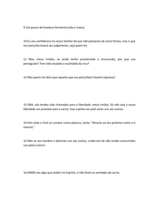 9 Um pouco de levedura fermenta toda a massa.
10 Eu vos confidencio no nosso Senhor de que não pensareis de outra forma; mas o que
vos perturba levará seu julgamento, seja quem for.
11 Mas, meus irmãos, se ainda tenho proclamado a circuncisão, por que sou
perseguido? Tem sido anulado o escândalo da cruz?
12 Mas quem me dera que aqueles que vos perturbam fossem expulsos!
13 ORA, vós tendes sido chamados para a liberdade, meus irmãos. Só não seja a vossa
liberdade um pretexto para a carne; mas sujeitai-vos pelo amor uns aos outros.
14 Pois toda a Torá se cumpre numa palavra, nesta: “Amarás ao teu próximo como a ti
mesmo.”
15 Mas se vos mordeis e devorais uns aos outros, cuidai-vos de não serdes consumidos
uns pelos outros!
16 AINDA vos digo que andeis no Espírito, e não fareis as vontades da carne,
 