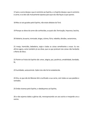 17 pois a carne deseja o que é contrário ao Espírito, e o Espírito deseja o que é contrário
à carne; e os dois são mutuamente opostos para que vós não façais o que quereis.
18 Mas se sois guiados pelo Espírito, não estais debaixo da Torá.
19 Porque as obras da carne são conhecidas, as quais são: fornicação, impureza, lascívia,
20 idolatria, bruxaria, inimizade, brigas, ciúmes, fúria, rebeldia, divisões, sectarismos,
21 inveja, homicídio, bebedeira, orgia e todas as coisas semelhantes a essas. Eu vos
afirmo agora, como também já vos disse, que os que praticam tais coisas não herdarão
o Reino de Deus.
22 Porém os frutos do Espírito são: amor, alegria, paz, paciência, amabilidade, bondade,
fé,
23 humildade, autocontrole. Sobre isto não há lei estabelecida.
24 Ora, os que são do Messias têm crucificado a sua carne, com todas as suas paixões e
vontades.
25 Então vivamos pelo Espírito, e obedeçamos ao Espírito,
26 e não sejamos dados a glórias vãs, menosprezando uns aos outros e invejando uns a
outros.
 