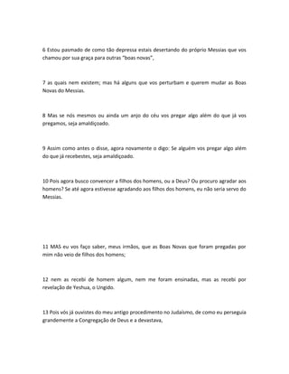 6 Estou pasmado de como tão depressa estais desertando do próprio Messias que vos
chamou por sua graça para outras “boas novas”,
7 as quais nem existem; mas há alguns que vos perturbam e querem mudar as Boas
Novas do Messias.
8 Mas se nós mesmos ou ainda um anjo do céu vos pregar algo além do que já vos
pregamos, seja amaldiçoado.
9 Assim como antes o disse, agora novamente o digo: Se alguém vos pregar algo além
do que já recebestes, seja amaldiçoado.
10 Pois agora busco convencer a filhos dos homens, ou a Deus? Ou procuro agradar aos
homens? Se até agora estivesse agradando aos filhos dos homens, eu não seria servo do
Messias.
11 MAS eu vos faço saber, meus irmãos, que as Boas Novas que foram pregadas por
mim não veio de filhos dos homens;
12 nem as recebi de homem algum, nem me foram ensinadas, mas as recebi por
revelação de Yeshua, o Ungido.
13 Pois vós já ouvistes do meu antigo procedimento no Judaísmo, de como eu perseguia
grandemente a Congregação de Deus e a devastava,
 