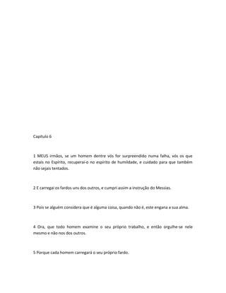 Capítulo 6
1 MEUS irmãos, se um homem dentre vós for surpreendido numa falha, vós os que
estais no Espírito, recuperai-o no espírito de humildade, e cuidado para que também
não sejais tentados.
2 E carregai os fardos uns dos outros, e cumpri assim a instrução do Messias.
3 Pois se alguém considera que é alguma coisa, quando não é, este engana a sua alma.
4 Ora, que todo homem examine o seu próprio trabalho, e então orgulhe-se nele
mesmo e não nos dos outros.
5 Porque cada homem carregará o seu próprio fardo.
 