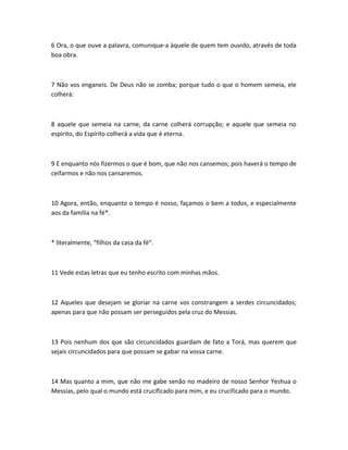6 Ora, o que ouve a palavra, comunique-a àquele de quem tem ouvido, através de toda
boa obra.
7 Não vos enganeis. De Deus não se zomba; porque tudo o que o homem semeia, ele
colherá:
8 aquele que semeia na carne, da carne colherá corrupção; e aquele que semeia no
espírito, do Espírito colherá a vida que é eterna.
9 E enquanto nós fizermos o que é bom, que não nos cansemos; pois haverá o tempo de
ceifarmos e não nos cansaremos.
10 Agora, então, enquanto o tempo é nosso, façamos o bem a todos, e especialmente
aos da família na fé*.
* literalmente, “filhos da casa da fé”.
11 Vede estas letras que eu tenho escrito com minhas mãos.
12 Aqueles que desejam se gloriar na carne vos constrangem a serdes circuncidados;
apenas para que não possam ser perseguidos pela cruz do Messias.
13 Pois nenhum dos que são circuncidados guardam de fato a Torá, mas querem que
sejais circuncidados para que possam se gabar na vossa carne.
14 Mas quanto a mim, que não me gabe senão no madeiro de nosso Senhor Yeshua o
Messias, pelo qual o mundo está crucificado para mim, e eu crucificado para o mundo.
 