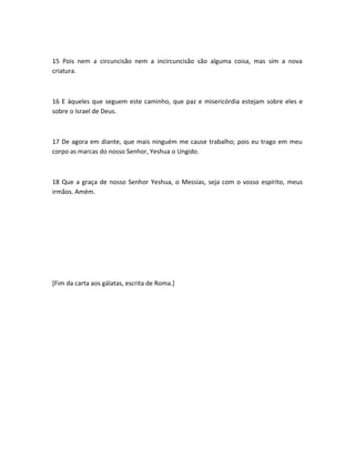 15 Pois nem a circuncisão nem a incircuncisão são alguma coisa, mas sim a nova
criatura.
16 E àqueles que seguem este caminho, que paz e misericórdia estejam sobre eles e
sobre o Israel de Deus.
17 De agora em diante, que mais ninguém me cause trabalho; pois eu trago em meu
corpo as marcas do nosso Senhor, Yeshua o Ungido.
18 Que a graça de nosso Senhor Yeshua, o Messias, seja com o vosso espírito, meus
irmãos. Amém.
[Fim da carta aos gálatas, escrita de Roma.]
 