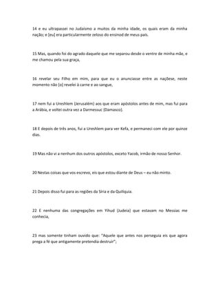14 e eu ultrapassei no Judaísmo a muitos da minha idade, os quais eram da minha
nação; e [eu] era particularmente zeloso do ensinod de meus pais.
15 Mas, quando foi do agrado daquele que me separou desde o ventre de minha mãe, e
me chamou pela sua graça,
16 revelar seu Filho em mim, para que eu o anunciasse entre as naçõese, neste
momento não [o] revelei à carne e ao sangue,
17 nem fui a Ureshlem {Jerusalém} aos que eram apóstolos antes de mim, mas fui para
a Arábia, e voltei outra vez a Darmessuc {Damasco}.
18 E depois de três anos, fui a Ureshlem para ver Kefa, e permaneci com ele por quinze
dias.
19 Mas não vi a nenhum dos outros apóstolos, exceto Yacob, irmão de nosso Senhor.
20 Nestas coisas que vos escrevo, eis que estou diante de Deus – eu não minto.
21 Depois disso fui para as regiões da Síria e da Quilíquia.
22 E nenhuma das congregações em Yihud {Judeia} que estavam no Messias me
conhecia,
23 mas somente tinham ouvido que: “Aquele que antes nos perseguia eis que agora
prega a fé que antigamente pretendia destruir”;
 