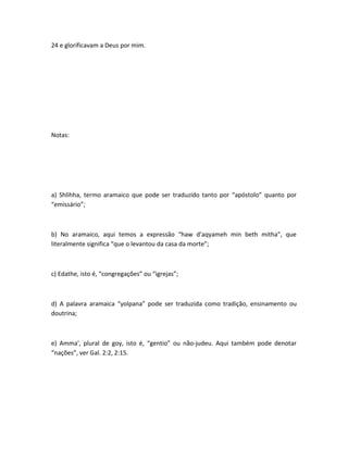 24 e glorificavam a Deus por mim.
Notas:
a) Shlihha, termo aramaico que pode ser traduzido tanto por “apóstolo” quanto por
“emissário”;
b) No aramaico, aqui temos a expressão “haw d'aqyameh min beth mitha”, que
literalmente significa “que o levantou da casa da morte”;
c) Edathe, isto é, “congregações” ou “igrejas”;
d) A palavra aramaica “yolpana” pode ser traduzida como tradição, ensinamento ou
doutrina;
e) Amma', plural de goy, isto é, “gentio” ou não-judeu. Aqui também pode denotar
“nações”, ver Gal. 2:2, 2:15.
 