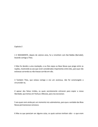 Capítulo 2
1 E NOVAMENTE, depois de catorze anos, fui a Ureshlem com Bar-Nabba {Barnabé},
levando comigo a Titos.
2 Mas fui devido a uma revelação, e eu lhes expus as Boas Novas que prego entre as
nações, mostrando-as aos que eram considerados importantes entre eles, para que não
estivesse correndo ou não tivesse corrido em vão.
3 Também Titos, que estava comigo e era um arameua, não foi constrangido a
circuncidar-se,
4 apesar dos falsos irmãos, os quais secretamente entraram para espiar a nossa
liberdade, que temos em Yeshua o Messias, para nos escravizar;
5 aos quais nem ainda por um momento nos submetemos, para que a verdade das Boas
Novas permanecesse convosco.
6 Mas os que pareciam ser alguma coisa, os quais outrora tenham sido – o que eram
 