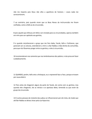 não me importa pois Deus não olha a aparência de homens – esses nada me
acrescentaram;
7 ao contrário, pois quando viram que as Boas Novas da incircuncisão me foram
confiadas, como a Kefa as da circuncisão,
8 pois aquele que efetuou em Kefa o ser enviado para os circuncidados, operou também
em mim para ser apóstolo aos gentios,
9 e quando reconheceram a graça que me fora dada, Yacob, Kefa e Yuhhanan, que
pareciam ser as colunas, estenderam a mim e a Bar-Nabba a mão direita da comunhão,
para que nós fôssemos pregar entre os gentios, e eles à circuncisão;
10 recomendaram-nos somente que nos lembrássemos dos pobres; e isto procurei fazer
cuidadosamente.
11 QUANDO, porém, Kefa veio a Antioquia, eu o repreendi face a face, porque erravam
por causa dele.b
12 Pois antes de chegarem alguns da parte de Yacob, ele comia com os gentios; mas
quando eles chegaram, ele se retraía e se apartava deles, temendo os que eram do
grupo da circuncisão.
13 E outras pessoas do restante dos judeus se influenciaram por ele nisto, de modo que
até Bar-Nabba se deixou levar pela sua hipocrisia.
 