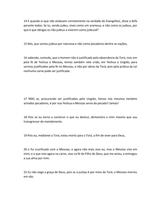 14 E quando vi que não andavam corretamente na verdade do Evangelhoc, disse a Kefa
perante todos: Se tu, sendo judeu, vives como um arameua, e não como os judeus, por
que é que obrigas os não judeus a viverem como judeusd?
15 Nós, que somos judeus por natureza e não como pecadores dentre as nações,
16 sabendo, contudo, que o homem não é justificado pela observância da Torá, mas sim
pela fé de Yeshua o Messias, temos também nele crido, em Yeshua o Ungido, para
sermos justificados pela fé no Messias, e não por obras da Torá; pois pela prática da Lei
nenhuma carne pode ser justificada.
17 MAS se, procurando ser justificados pelo Ungido, fomos nós mesmos também
achados pecadores, é por isso Yeshua o Messias servo do pecado? Jamais!
18 Pois se eu torno a construir o que eu destruí, demonstro a mim mesmo que sou
transgressor do mandamento.
19 Pois eu, mediante a Torá, estou morto para a Torá, a fim de viver para Deus,
20 e fui crucificado com o Messias; e agora não mais vivo eu, mas o Messias vive em
mim; e o que vivo agora na carne, vivo na fé do Filho de Deus, que me amou, e entregou
a sua alma por mim.
21 Eu não nego a graça de Deus; pois se a justiça é por meio da Torá, o Messias morreu
em vão.
 