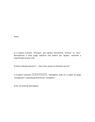 Notas:
a) A palavra aramaica “Aramaya”, que significa literalmente “arameu” ou “sírio”.
Normalmente o texto grego substituiu esta palavra por "gregos", excluindo a
especificação do povo sírio;
b) Outra tradução possível é: “... face a face, porque se ofendiam por ele.”;
c) A palavra aramaica ‫,ܢ,ܢ‬‫,ܢ,ܢ‬‫,ܢ,ܢ,ܢ‬‫,ܢ‬‫,ܢ,ܢ,ܢ‬‫,,ܢ,ܢ‬ ‘Awangálion, pode ser a origem do grego
“Euanguelion”, traduzida geralmente por “Evangelho”;
d) Ou “ao modo de vida judaico”.
 