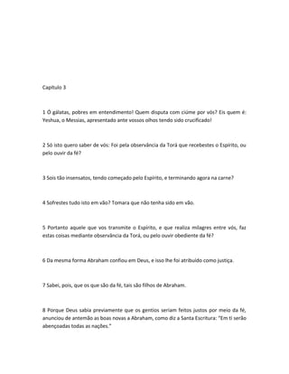 Capítulo 3
1 Ó gálatas, pobres em entendimento! Quem disputa com ciúme por vós? Eis quem é:
Yeshua, o Messias, apresentado ante vossos olhos tendo sido crucificado!
2 Só isto quero saber de vós: Foi pela observância da Torá que recebestes o Espírito, ou
pelo ouvir da fé?
3 Sois tão insensatos, tendo começado pelo Espírito, e terminando agora na carne?
4 Sofrestes tudo isto em vão? Tomara que não tenha sido em vão.
5 Portanto aquele que vos transmite o Espírito, e que realiza milagres entre vós, faz
estas coisas mediante observância da Torá, ou pelo ouvir obediente da fé?
6 Da mesma forma Abraham confiou em Deus, e isso lhe foi atribuído como justiça.
7 Sabei, pois, que os que são da fé, tais são filhos de Abraham.
8 Porque Deus sabia previamente que os gentios seriam feitos justos por meio da fé,
anunciou de antemão as boas novas a Abraham, como diz a Santa Escritura: “Em ti serão
abençoadas todas as nações.”
 