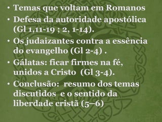• Temas que voltam em Romanos
• Defesa da autoridade apostólica
(Gl 1,11-19 ; 2, 1-14).
• Os judaizantes contra a essência
do evangelho (Gl 2-4) .
• Gálatas: ficar firmes na fé,
unidos a Cristo (Gl 3-4).
• Conclusão: resumo dos temas
discutidos e o sentido da
liberdade cristã (5─6)
 