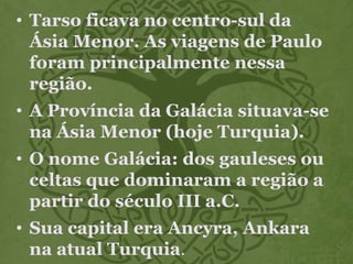 • Tarso ficava no centro-sul da
Ásia Menor. As viagens de Paulo
foram principalmente nessa
região.
• A Província da Galácia situava-se
na Ásia Menor (hoje Turquia).
• O nome Galácia: dos gauleses ou
celtas que dominaram a região a
partir do século III a.C.
• Sua capital era Ancyra, Ankara
na atual Turquia.
 