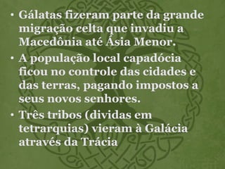 • Gálatas fizeram parte da grande
migração celta que invadiu a
Macedônia até Ásia Menor.
• A população local capadócia
ficou no controle das cidades e
das terras, pagando impostos a
seus novos senhores.
• Três tribos (dividas em
tetrarquias) vieram à Galácia
através da Trácia
 
