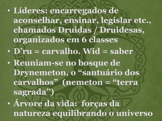 • Líderes: encarregados de
aconselhar, ensinar, legislar etc.,
chamados Druidas / Druidesas,
organizados em 6 classes
• D’ru = carvalho. Wid = saber
• Reuniam-se no bosque de
Drynemeton, o “santuário dos
carvalhos” (nemeton = “terra
sagrada”)
• Árvore da vida: forças da
natureza equilibrando o universo
 