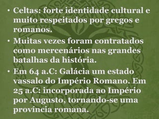 • Celtas: forte identidade cultural e
muito respeitados por gregos e
romanos.
• Muitas vezes foram contratados
como mercenários nas grandes
batalhas da história.
• Em 64 a.C: Galácia um estado
vassalo do Império Romano. Em
25 a.C: incorporada ao Império
por Augusto, tornando-se uma
província romana.
 