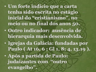 • Um forte indício que a carta
tenha sido escrita no estágio
inicial do “cristianismo”, no
meio ou no final dos anos 50.
• Outro indicador: ausência de
hierarquia mais desenvolvida.
• Igrejas da Galácia: fundadas por
Paulo ( At 16, 6 ; Gl 1, 8; 4, 13.19 ).
• Após a partida de Paulo:
judaizantes com “outro
evangelho”.
 